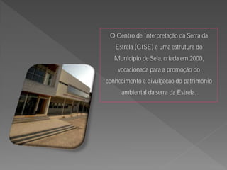O Centro de Interpretação da Serra da
   Estrela (CISE) é uma estrutura do
   Município de Seia, criada em 2000,
    vocacionada para a promoção do
conhecimento e divulgação do património
     ambiental da serra da Estrela.
 