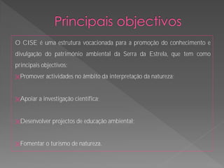 O CISE é uma estrutura vocacionada para a promoção do conhecimento e
divulgação do património ambiental da Serra da Estrela, que tem como
principais objectivos:
Promover    actividades no âmbito da interpretação da natureza;


Apoiar   a investigação científica;


Desenvolver   projectos de educação ambiental;


Fomentar    o turismo de natureza.
 