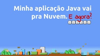 Minha aplicação Java vai
pra Nuvem. E agora?
 