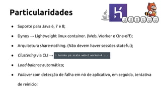 Particularidades
● Suporte para Java 6, 7 e 8;
● Dynos → Lightweight linux container. (Web, Worker e One-off);
● Arquitetura share-nothing. (Não devem haver sessões stateful);
● Clustering via CLI →
● Load-balance automático;
● Failover com detecção de falha em nó de aplicativo, em seguida, tentativa
de reinício;
$ heroku ps:scale web=2 worker=4 ...
 