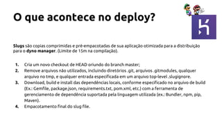 O que acontece no deploy?
Slugs são copias comprimidas e pré-empacotadas de sua aplicação otimizada para a distribuição
para o dyno manager. (Limite de 15m na compilação).
1. Cria um novo checkout de HEAD oriundo do branch master;
2. Remove arquivos não utilizados, incluindo diretórios .git, arquivos .gitmodules, qualquer
arquivo no tmp, e qualquer entrada especificada em um arquivo top-level .slugignore.
3. Download, build e install das dependências locais, conforme especificado no arquivo de build
(Ex.: Gemfile, package.json, requirements.txt, pom.xml, etc.) com a ferramenta de
gerenciamento de dependência suportada pela linguagem utilizada (ex.: Bundler, npm, pip,
Maven).
4. Empacotamento final do slug file.
 