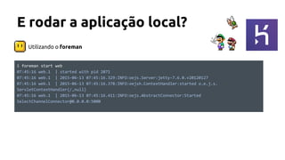 Utilizando o foreman
E rodar a aplicação local?
$ foreman start web
07:45:16 web.1 | started with pid 2071
07:45:16 web.1 | 2015-06-13 07:45:16.329:INFO:oejs.Server:jetty-7.6.0.v20120127
07:45:16 web.1 | 2015-06-13 07:45:16.378:INFO:oejsh.ContextHandler:started o.e.j.s.
ServletContextHandler{/,null}
07:45:16 web.1 | 2015-06-13 07:45:16.411:INFO:oejs.AbstractConnector:Started
SelectChannelConnector@0.0.0.0:5000
 