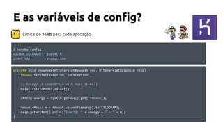 E as variáveis de config?
private void showHome(HttpServletRequest req, HttpServletResponse resp)
throws ServletException, IOException {
// Energy is compatible with mass (E=mc2)
RelativisticModel.select();
String energy = System.getenv().get("ENERGY");
Amount<Mass> m = Amount.valueOf(energy).to(KILOGRAM);
resp.getWriter().print("E=mc^2: " + energy + " = " + m);
}
$ heroku config
GITHUB_USERNAME: joesmith
OTHER_VAR: production
Limite de 16kb para cada aplicação.
 