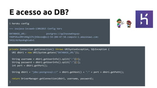 E acesso ao DB?
private Connection getConnection() throws URISyntaxException, SQLException {
URI dbUri = new URI(System.getenv("DATABASE_URL"));
String username = dbUri.getUserInfo().split(":")[0];
String password = dbUri.getUserInfo().split(":")[1];
int port = dbUri.getPort();
String dbUrl = "jdbc:postgresql://" + dbUri.getHost() + ":" + port + dbUri.getPath();
return DriverManager.getConnection(dbUrl, username, password);
}
$ heroku config
=== soujava-locaweb-13062015 Config Vars
DATABASE_URL: postgres://qplhasewkhqyxp:
YXDPSRus9MrU4HglCPzjhOevee@ec2-54-204-47-58.compute-1.amazonaws.com:
5432/dc9qsdnghia6v1
 
