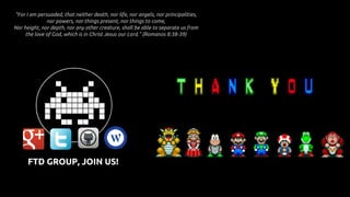 "For I am persuaded, that neither death, nor life, nor angels, nor principalities,
nor powers, nor things present, nor things to come,
Nor height, nor depth, nor any other creature, shall be able to separate us from
the love of God, which is in Christ Jesus our Lord." (Romanos 8:38-39)
FTD GROUP, JOIN US!
 