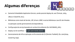 Algumas diferenças
● Somente Embeddable Application Servers, sendo possível deploy do .war (Tomcat, Jetty,
JBoss or GlassFish, etc.);
● Bibliotecas como stack de Servlet, JSP, drivers JDBC e outras bibliotecas Java EE são linkadas
na aplicação usando gerenciamento de dependência;
● Configuração de serviço baseado em variável de ambiente (Ex: DATABASE_URL);
● Deploy via Git workflow →
● Gerenciamento de infra e aplicação via ferramenta de CLI [Heroku Toolbelt]. (Ex. start/stop,
clustering, logs).
$ git push heroku master
 