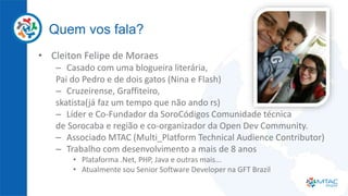 Quem vos fala?
• Cleiton Felipe de Moraes
– Casado com uma blogueira literária,
Pai do Pedro e de dois gatos (Nina e Flash)
– Cruzeirense, Graffiteiro,
skatista(já faz um tempo que não ando rs)
– Líder e Co-Fundador da SoroCódigos Comunidade técnica
de Sorocaba e região e co-organizador da Open Dev Community.
– Associado MTAC (Multi_Platform Technical Audience Contributor)
– Trabalho com desenvolvimento a mais de 8 anos
• Plataforma .Net, PHP, Java e outras mais...
• Atualmente sou Senior Software Developer na GFT Brazil
 