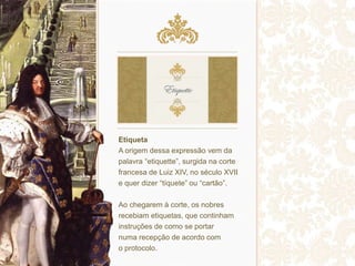Etiqueta
A origem dessa expressão vem da
palavra “etiquette”, surgida na corte
francesa de Luiz XIV, no século XVII
e quer dizer “tíquete” ou “cartão”.
Ao chegarem à corte, os nobres
recebiam etiquetas, que continham
instruções de como se portar
numa recepção de acordo com
o protocolo.
 