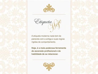 A etiqueta moderna nada tem de
parecida com a antiga e suas regras
rígidas de comportamento.
Hoje, é a mais poderosa ferramenta
de ascensão profissional e da
habilidade de se relacionar.
 