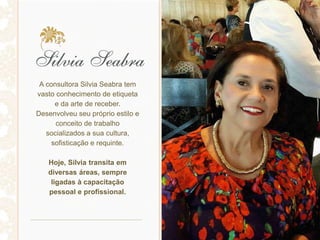 A consultora Silvia Seabra tem
vasto conhecimento de etiqueta
e da arte de receber.
Desenvolveu seu próprio estilo e
conceito de trabalho
socializados a sua cultura,
sofisticação e requinte.
Hoje, Silvia transita em
diversas áreas, sempre
ligadas à capacitação
pessoal e profissional.
 