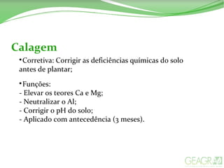 Calagem

Corretiva: Corrigir as deficiências químicas do solo
antes de plantar;

Funções:
- Elevar os teores Ca e Mg;
- Neutralizar o Al;
- Corrigir o pH do solo;
- Aplicado com antecedência (3 meses).
 