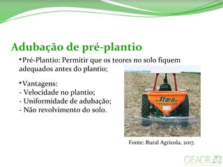Adubação de pré-plantio

Pré-Plantio: Permitir que os teores no solo fiquem
adequados antes do plantio;

Vantagens:
- Velocidade no plantio;
- Uniformidade de adubação;
- Não revolvimento do solo.
Fonte: Rural Agricola, 2017.
 