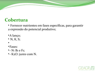 Cobertura

Fornecer nutrientes em fases específicas, para garantir
a expressão do potencial produtivo;

A lanço;

N, K, S;


Fases:

- N: B1 e F1;

- K2O: junto com N.
 