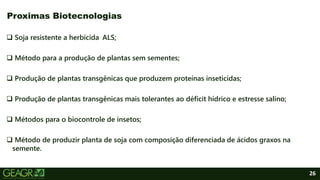 26
 Soja resistente a herbicida ALS;
 Método para a produção de plantas sem sementes;
 Produção de plantas transgênicas que produzem proteínas inseticidas;
 Produção de plantas transgênicas mais tolerantes ao déficit hídrico e estresse salino;
 Métodos para o biocontrole de insetos;
 Método de produzir planta de soja com composição diferenciada de ácidos graxos na
semente.
Proximas Biotecnologias
 
