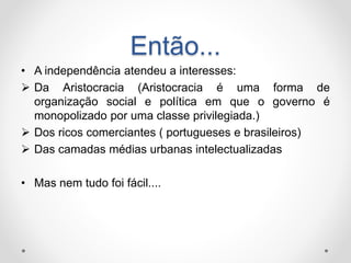 Então... 
• A independência atendeu a interesses: 
 Da Aristocracia (Aristocracia é uma forma de 
organização social e política em que o governo é 
monopolizado por uma classe privilegiada.) 
 Dos ricos comerciantes ( portugueses e brasileiros) 
 Das camadas médias urbanas intelectualizadas 
• Mas nem tudo foi fácil.... 
 