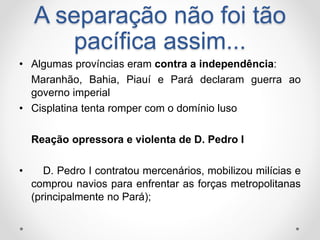 A separação não foi tão 
pacífica assim... 
• Algumas províncias eram contra a independência: 
Maranhão, Bahia, Piauí e Pará declaram guerra ao 
governo imperial 
• Cisplatina tenta romper com o domínio luso 
Reação opressora e violenta de D. Pedro I 
• D. Pedro I contratou mercenários, mobilizou milícias e 
comprou navios para enfrentar as forças metropolitanas 
(principalmente no Pará); 
 