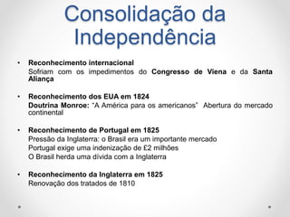 Consolidação da 
Independência 
• Reconhecimento internacional 
Sofriam com os impedimentos do Congresso de Viena e da Santa 
Aliança 
• Reconhecimento dos EUA em 1824 
Doutrina Monroe: “A América para os americanos” Abertura do mercado 
continental 
• Reconhecimento de Portugal em 1825 
Pressão da Inglaterra: o Brasil era um importante mercado 
Portugal exige uma indenização de £2 milhões 
O Brasil herda uma dívida com a Inglaterra 
• Reconhecimento da Inglaterra em 1825 
Renovação dos tratados de 1810 
 