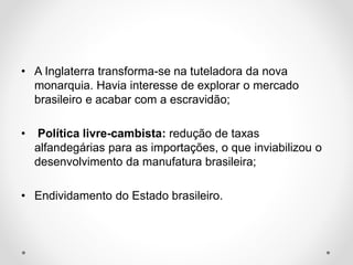 • A Inglaterra transforma-se na tuteladora da nova 
monarquia. Havia interesse de explorar o mercado 
brasileiro e acabar com a escravidão; 
• Política livre-cambista: redução de taxas 
alfandegárias para as importações, o que inviabilizou o 
desenvolvimento da manufatura brasileira; 
• Endividamento do Estado brasileiro. 
 