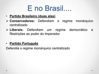 E no Brasil.... 
• Partido Brasileiro (duas alas) 
 Conservadores: Defendiam o regime monárquico 
centralizado 
 Liberais: Defendiam um regime democrático e 
Restrições ao poder do Imperador 
• Partido Português 
Defendia o regime monárquico centralizado 
 