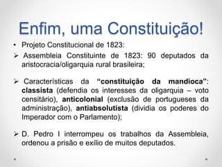 Enfim, uma Constituição! 
• Projeto Constitucional de 1823: 
 Assembleia Constituinte de 1823: 90 deputados da 
aristocracia/oligarquia rural brasileira; 
 Características da “constituição da mandioca”: 
classista (defendia os interesses da oligarquia – voto 
censitário), anticolonial (exclusão de portugueses da 
administração), antiabsolutista (dividia os poderes do 
Imperador com o Parlamento); 
 D. Pedro I interrompeu os trabalhos da Assembleia, 
ordenou a prisão e exílio de muitos deputados. 
 