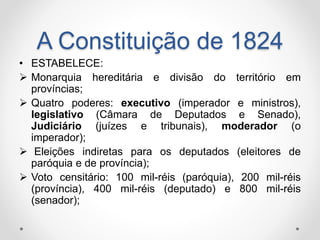 A Constituição de 1824 
• ESTABELECE: 
 Monarquia hereditária e divisão do território em 
províncias; 
 Quatro poderes: executivo (imperador e ministros), 
legislativo (Câmara de Deputados e Senado), 
Judiciário (juízes e tribunais), moderador (o 
imperador); 
 Eleições indiretas para os deputados (eleitores de 
paróquia e de província); 
 Voto censitário: 100 mil-réis (paróquia), 200 mil-réis 
(província), 400 mil-réis (deputado) e 800 mil-réis 
(senador); 
 
