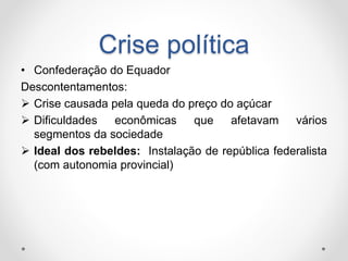 Crise política 
• Confederação do Equador 
Descontentamentos: 
 Crise causada pela queda do preço do açúcar 
 Dificuldades econômicas que afetavam vários 
segmentos da sociedade 
 Ideal dos rebeldes: Instalação de república federalista 
(com autonomia provincial) 
 
