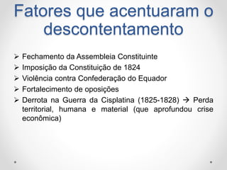 Fatores que acentuaram o 
descontentamento 
 Fechamento da Assembleia Constituinte 
 Imposição da Constituição de 1824 
 Violência contra Confederação do Equador 
 Fortalecimento de oposições 
 Derrota na Guerra da Cisplatina (1825-1828)  Perda 
territorial, humana e material (que aprofundou crise 
econômica) 
 
