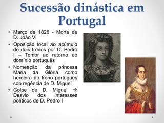 Sucessão dinástica em 
Portugal 
• Março de 1826 - Morte de 
D. João VI 
• Oposição local ao acúmulo 
de dois tronos por D. Pedro 
I – Temor ao retorno do 
domínio português 
• Nomeação da princesa 
Maria da Glória como 
herdeira do trono português 
sob regência de D. Miguel 
• Golpe de D. Miguel  
Desvio dos interesses 
políticos de D. Pedro I 
 