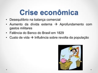 Crise econômica 
• Desequilíbrio na balança comercial 
• Aumento da dívida externa  Aprofundamento com 
gastos militares 
• Falência do Banco do Brasil em 1829 
• Custo de vida  Influência sobre revolta da população 
 