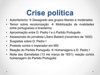 Crise política 
• Autoritarismo  Desagrado aos grupos liberais e moderados 
• Temor sobre recolonização  Mobilização de rivalidades 
entre portugueses e brasileiros 
• Aproximação entre D. Pedro I e o Partido Português 
• Assassinato do jornalista Líbero Badaró (novembro de 1830) 
• Suspeitas sobre D. Pedro I 
• Protesto contra o imperador em MG 
• Reação do Partido Português  Homenagens a D. Pedro I 
• Noite das Garrafadas (13 me março de 1831): reação contra 
homenagem do Partido Português 
 