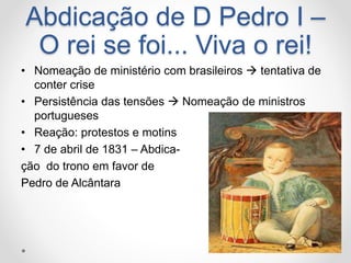 Abdicação de D Pedro I – 
O rei se foi... Viva o rei! 
• Nomeação de ministério com brasileiros  tentativa de 
conter crise 
• Persistência das tensões  Nomeação de ministros 
portugueses 
• Reação: protestos e motins 
• 7 de abril de 1831 – Abdica-ção 
do trono em favor de 
Pedro de Alcântara 
 