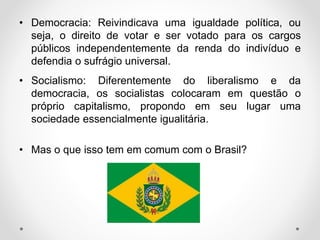 • Democracia: Reivindicava uma igualdade política, ou 
seja, o direito de votar e ser votado para os cargos 
públicos independentemente da renda do indivíduo e 
defendia o sufrágio universal. 
• Socialismo: Diferentemente do liberalismo e da 
democracia, os socialistas colocaram em questão o 
próprio capitalismo, propondo em seu lugar uma 
sociedade essencialmente igualitária. 
• Mas o que isso tem em comum com o Brasil? 
 