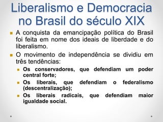 Liberalismo e Democracia 
no Brasil do século XIX 
 A conquista da emancipação política do Brasil 
foi feita em nome dos ideais de liberdade e do 
liberalismo. 
 O movimento de independência se dividiu em 
três tendências: 
 Os conservadores, que defendiam um poder 
central forte; 
 Os liberais, que defendiam o federalismo 
(descentralização); 
 Os liberais radicais, que defendiam maior 
igualdade social. 
 
