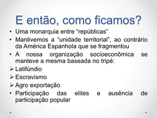 E então, como ficamos? 
• Uma monarquia entre “repúblicas” 
• Mantivemos a “unidade territorial”, ao contrário 
da América Espanhola que se fragmentou 
• A nossa organização socioeconômica se 
manteve a mesma baseada no tripé: 
 Latifúndio 
 Escravismo 
 Agro exportação 
• Participação das elites e ausência de 
participação popular 
 