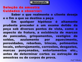 Profº Villardo
MetalografiaMetalografiaMetalografiaMetalografia
Seleção da amostra
Cuidados a observar:
Saber o que realmente o cliente deseja
e o fim a que se destina a peça
Em qualquer hipótese é altamente
prudente proceder a um exame detido da
peça sob diversos pontos de vista, como o
aspecto da fratura, a existência de marcas
de pancadas, grinpamentos, vestígios de
soldas, azulamento por aquecimento,
porosidades, rebarbas, trincas, polimentos
locais, enferrujamento, corrosões, desgastes,
marcas punçonadas, entortamentos etc.,
antes de determinar cortes ou extração de
amostras ou de corpos de prova.
 