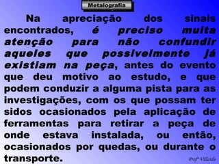Profº Villardo
MetalografiaMetalografiaMetalografiaMetalografia
Na apreciação dos sinais
encontrados, é preciso muita
atenção para não confundir
aqueles que possivelmente já
existiam na peça, antes do evento
que deu motivo ao estudo, e que
podem conduzir a alguma pista para as
investigações, com os que possam ter
sidos ocasionados pela aplicação de
ferramentas para retirar a peça de
onde estava instalada, ou então,
ocasionados por quedas, ou durante o
transporte.
 