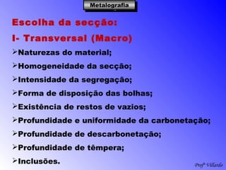 Profº Villardo
MetalografiaMetalografiaMetalografiaMetalografia
Escolha da secção:
I- Transversal (Macro)
Naturezas do material;
Homogeneidade da secção;
Intensidade da segregação;
Forma de disposição das bolhas;
Existência de restos de vazios;
Profundidade e uniformidade da carbonetação;
Profundidade de descarbonetação;
Profundidade de têmpera;
Inclusões.
 
