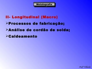 Profº Villardo
MetalografiaMetalografiaMetalografiaMetalografia
II- Longitudinal (Macro)
Processos de fabricação;
Análise de cordão de solda;
Caldeamento
 