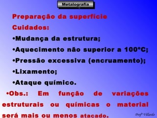 Profº Villardo
MetalografiaMetalografiaMetalografiaMetalografia
Preparação da superfície
Cuidados:
•Mudança da estrutura;
•Aquecimento não superior a 100ºC;
•Pressão excessiva (encruamento);
•Lixamento;
•Ataque químico.
•Obs.: Em função de variações
estruturais ou químicas o material
será mais ou menos atacado.
 