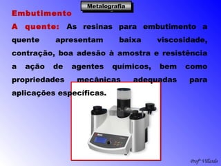 Profº Villardo
MetalografiaMetalografiaMetalografiaMetalografia
Embutimento
A quente: As resinas para embutimento a
quente apresentam baixa viscosidade,
contração, boa adesão à amostra e resistência
a ação de agentes químicos, bem como
propriedades mecânicas adequadas para
aplicações específicas.
 