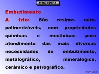 Profº Villardo
MetalografiaMetalografiaMetalografiaMetalografia
Embutimento
A frio: São resinas auto-
polimerizáveis, com propriedades
químicas e mecânicas para
atendimento das mais diversas
necessidades de embutimento,
metalográfico, mineralógico,
cerâmico e petrográfico.
 