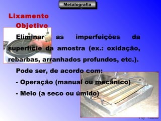 Profº Villardo
MetalografiaMetalografiaMetalografiaMetalografia
Lixamento
Objetivo
Eliminar as imperfeições da
superfície da amostra (ex.: oxidação,
rebarbas, arranhados profundos, etc.).
Pode ser, de acordo com:
- Operação (manual ou mecânico)
- Meio (a seco ou úmido)
 