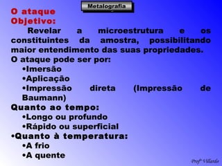 Profº Villardo
MetalografiaMetalografiaMetalografiaMetalografia
O ataque
Objetivo:
Revelar a microestrutura e os
constituintes da amostra, possibilitando
maior entendimento das suas propriedades.
O ataque pode ser por:
•Imersão
•Aplicação
•Impressão direta (Impressão de
Baumann)
Quanto ao tempo:
•Longo ou profundo
•Rápido ou superficial
•Quanto à temperatura:
•A frio
•A quente
 