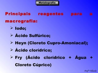 Profº Villardo
MetalografiaMetalografiaMetalografiaMetalografia
Principais reagentes para a
macrografia:
 Iodo;
 Ácido Sulfúrico;
 Heyn (Cloreto Cupro-Amoniacal);
 Ácido clorídrico;
 Fry (Ácido clorídrico + Água +
Cloreto Cúprico)
 