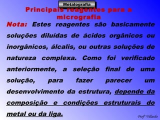 Profº Villardo
MetalografiaMetalografiaMetalografiaMetalografia
Principais reagentes para a
micrografia
Nota: Estes reagentes são basicamente
soluções diluídas de ácidos orgânicos ou
inorgânicos, álcalis, ou outras soluções de
natureza complexa. Como foi verificado
anteriormente, a seleção final de uma
solução, para fazer parecer um
desenvolvimento da estrutura, depende da
composição e condições estruturais do
metal ou da liga.
 