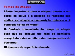 Profº Villardo
MetalografiaMetalografiaMetalografiaMetalografia
Tempo de Ataque
I.Fator importante para o ataque correto a um
corpo de prova é a seleção do reagente que
melhor se adapte à composição química e à
condição física do metal;
II. Controle conveniente do tempo de ataque
para que se produza um grau de contraste
apropriado entre os diferentes componentes da
estrutura;
III.Limpeza da superfície atacada.
 