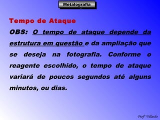 Profº Villardo
MetalografiaMetalografiaMetalografiaMetalografia
Tempo de Ataque
OBS: O tempo de ataque depende da
estrutura em questão e da ampliação que
se deseja na fotografia. Conforme o
reagente escolhido, o tempo de ataque
variará de poucos segundos até alguns
minutos, ou dias.
 