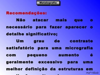 Profº Villardo
MetalografiaMetalografiaMetalografiaMetalografia
Recomendações:
Não atacar mais que o
necessário para fazer aparecer o
detalhe significativo;
Um grau de contraste
satisfatório para uma micrografia
com pequeno aumento é
geralmente excessivo para uma
melhor definição da estruturas em
 