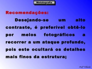 Profº Villardo
MetalografiaMetalografiaMetalografiaMetalografia
Recomendações:
Desejando-se um alto
contraste, é preferível obtê-lo
por meios fotográficos a
recorrer a um ataque profundo,
pois este ocultará os detalhes
mais finos da estrutura;
 
