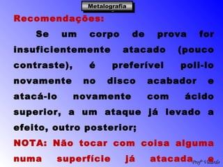 Profº Villardo
MetalografiaMetalografiaMetalografiaMetalografia
Recomendações:
Se um corpo de prova for
insuficientemente atacado (pouco
contraste), é preferível poli-lo
novamente no disco acabador e
atacá-lo novamente com ácido
superior, a um ataque já levado a
efeito, outro posterior;
NOTA: Não tocar com coisa alguma
numa superfície já atacada e
 